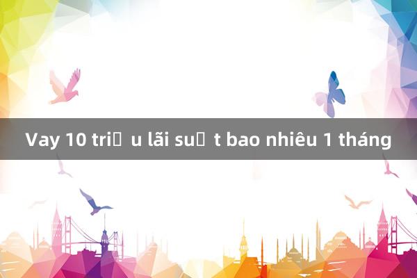 Vay 10 triệu lãi suất bao nhiêu 1 tháng