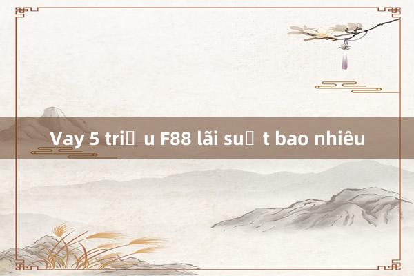 Vay 5 triệu F88 lãi suất bao nhiêu