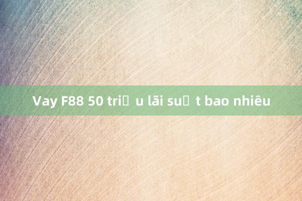 Vay F88 50 triệu lãi suất bao nhiêu