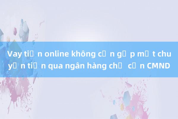 Vay tiền online không cần gặp mặt chuyển tiền qua ngân hàng chỉ cần CMND