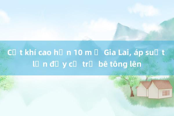 Cột khí cao hơn 10 m ở Gia Lai， áp suất lớn đẩy cả trụ bê tông lên