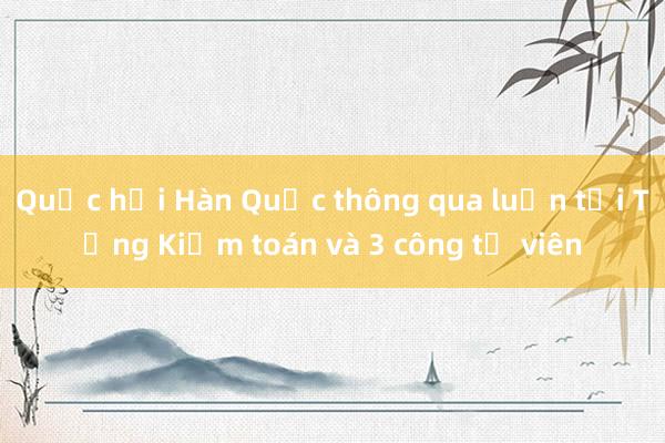 Quốc hội Hàn Quốc thông qua luận tội Tổng Kiểm toán và 3 công tố viên