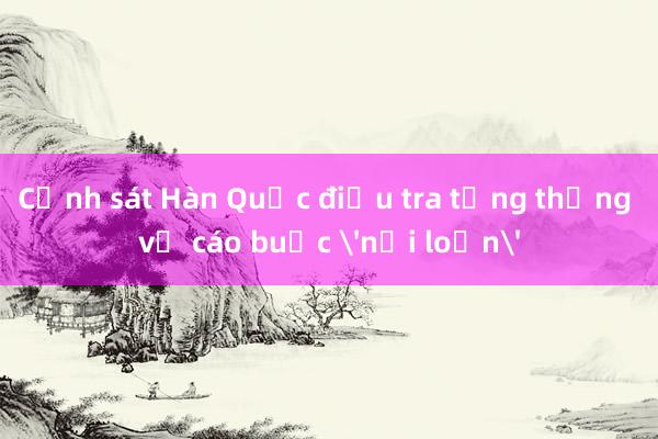 Cảnh sát Hàn Quốc điều tra tổng thống về cáo buộc 'nổi loạn'