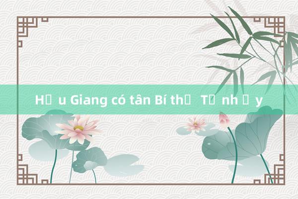 Hậu Giang có tân Bí thư Tỉnh ủy