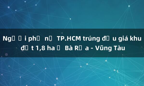 Người phụ nữ TP.HCM trúng đấu giá khu đất 1，8 ha ở Bà Rịa - Vũng Tàu