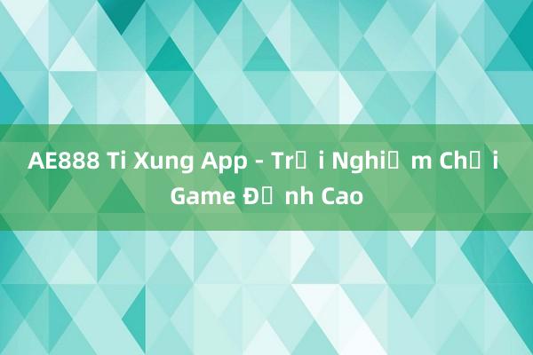 AE888 Ti Xung App - Trải Nghiệm Chơi Game Đỉnh Cao