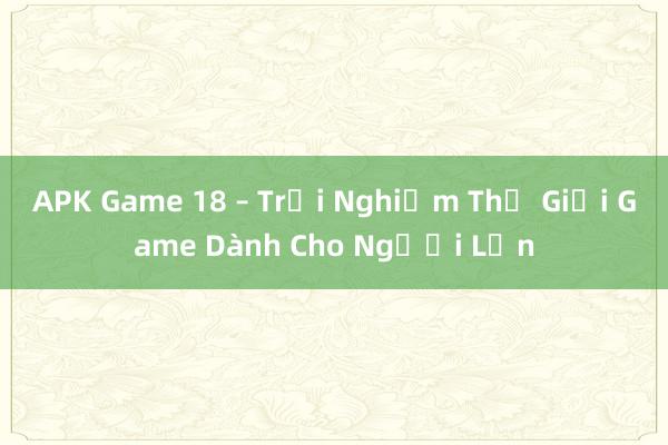 APK Game 18 – Trải Nghiệm Thế Giới Game Dành Cho Người Lớn