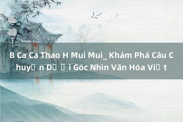 B Ca Ca Thao H Mui Mui_ Khám Phá Câu Chuyện Dưới Góc Nhìn Văn Hóa Việt