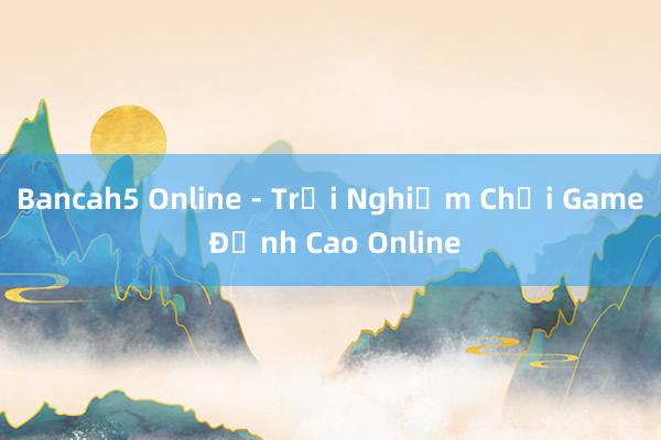 Bancah5 Online - Trải Nghiệm Chơi Game Đỉnh Cao Online