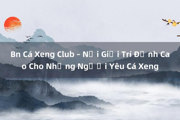 Bn Cá Xeng Club – Nơi Giải Trí Đỉnh Cao Cho Những Người Yêu Cá Xeng