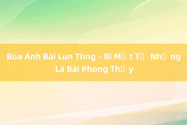 Bùa Ánh Bài Lun Thng - Bí Mật Từ Những Lá Bài Phong Thủy