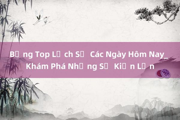 Bảng Top Lịch Sử Các Ngày Hôm Nay_ Khám Phá Những Sự Kiện Lớn