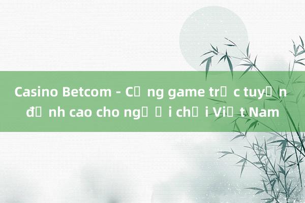 Casino Betcom - Cổng game trực tuyến đỉnh cao cho người chơi Việt Nam