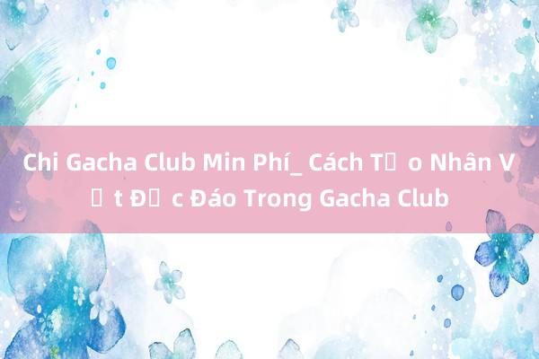 Chi Gacha Club Min Phí_ Cách Tạo Nhân Vật Độc Đáo Trong Gacha Club