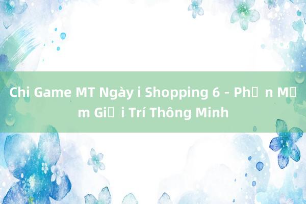 Chi Game MT Ngày i Shopping 6 - Phần Mềm Giải Trí Thông Minh