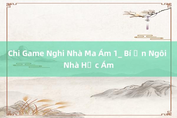 Chi Game Nghi Nhà Ma Ám 1_ Bí Ẩn Ngôi Nhà Hắc Ám