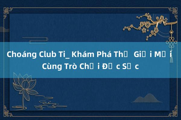 Choáng Club Ti_ Khám Phá Thế Giới Mới Cùng Trò Chơi Đặc Sắc