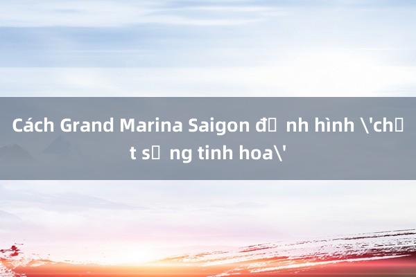 Cách Grand Marina Saigon định hình 'chất sống tinh hoa'