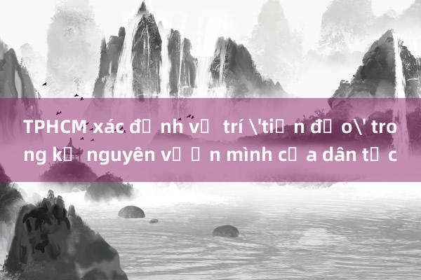 TPHCM xác định vị trí 'tiền đạo' trong kỷ nguyên vươn mình của dân tộc