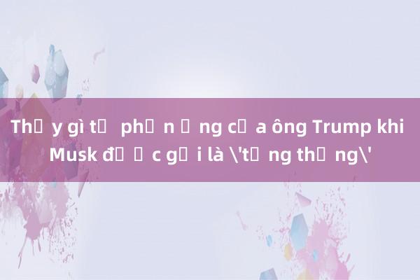 Thấy gì từ phản ứng của ông Trump khi Musk được gọi là 'tổng thống'