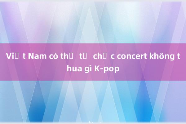 Việt Nam có thể tổ chức concert không thua gì K-pop