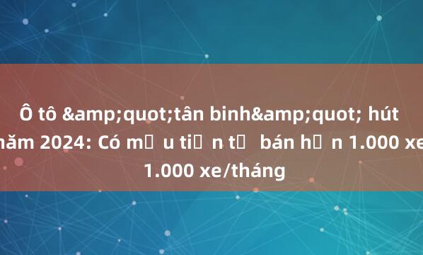 Ô tô &quot;tân binh&quot; hút khách năm 2024: Có mẫu tiền tỷ bán hơn 1.000 xe/tháng