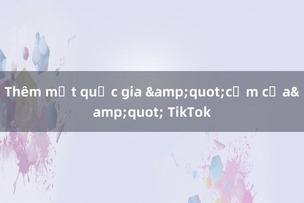 Thêm một quốc gia &quot;cấm cửa&quot; TikTok