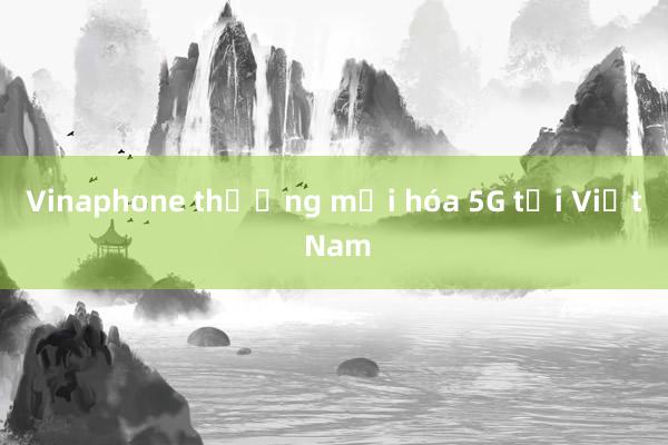 Vinaphone thương mại hóa 5G tại Việt Nam