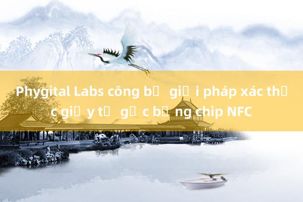 Phygital Labs công bố giải pháp xác thực giấy tờ gốc bằng chip NFC