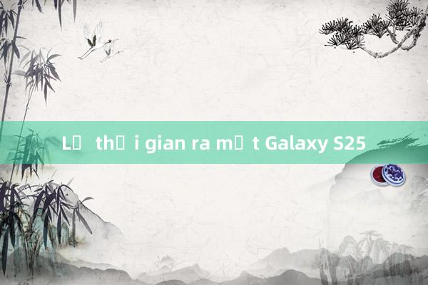 Lộ thời gian ra mắt Galaxy S25