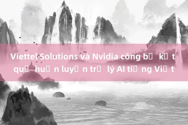 Viettel Solutions và Nvidia công bố kết quả huấn luyện trợ lý AI tiếng Việt