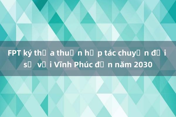 FPT ký thỏa thuận hợp tác chuyển đổi số với Vĩnh Phúc đến năm 2030