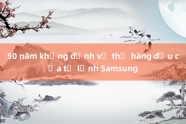 50 năm khẳng định vị thế hàng đầu của tủ lạnh Samsung