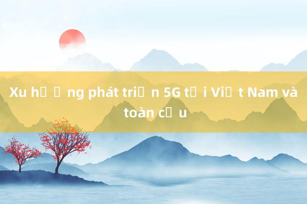 Xu hướng phát triển 5G tại Việt Nam và toàn cầu