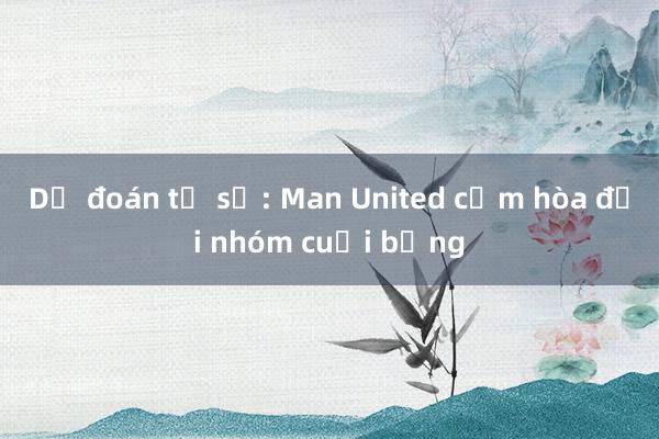 Dự đoán tỉ số: Man United cầm hòa đội nhóm cuối bảng