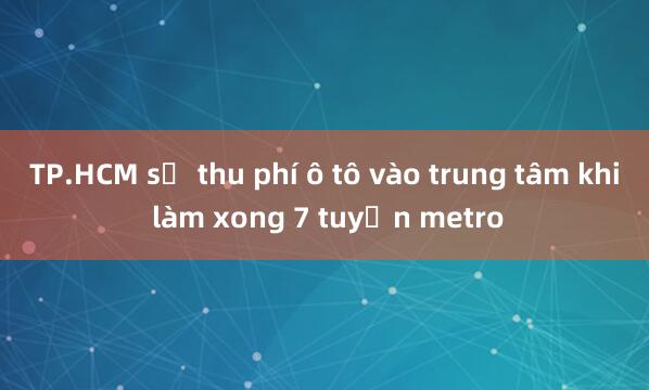 TP.HCM sẽ thu phí ô tô vào trung tâm khi làm xong 7 tuyến metro