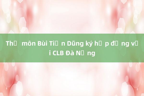 Thủ môn Bùi Tiến Dũng ký hợp đồng với CLB Đà Nẵng