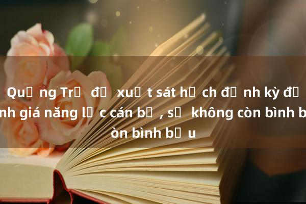 Quảng Trị đề xuất sát hạch định kỳ để đánh giá năng lực cán bộ， sẽ không còn bình bầu