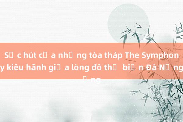 Sức hút của những tòa tháp The Symphony kiêu hãnh giữa lòng đô thị biển Đà Nẵng