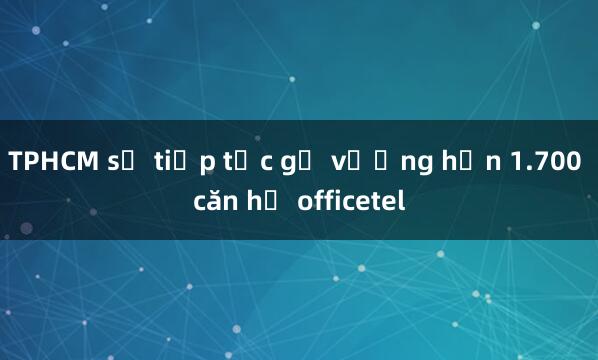 TPHCM sẽ tiếp tục gỡ vướng hơn 1.700 căn hộ officetel