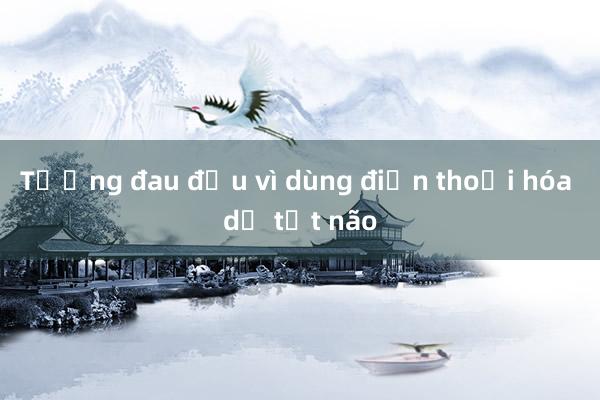 Tưởng đau đầu vì dùng điện thoại hóa dị tật não