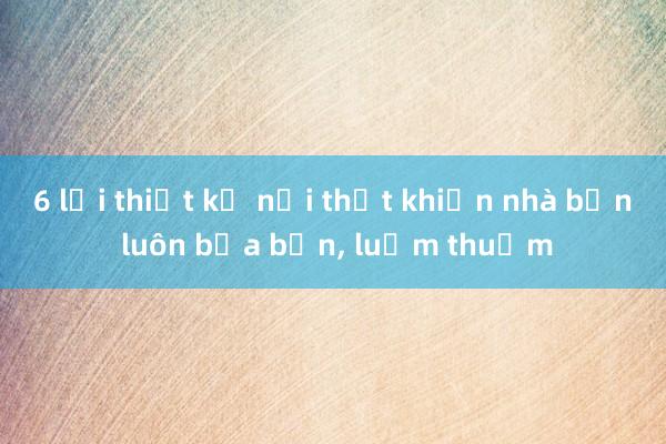 6 lỗi thiết kế nội thất khiến nhà bạn luôn bừa bộn， luộm thuộm