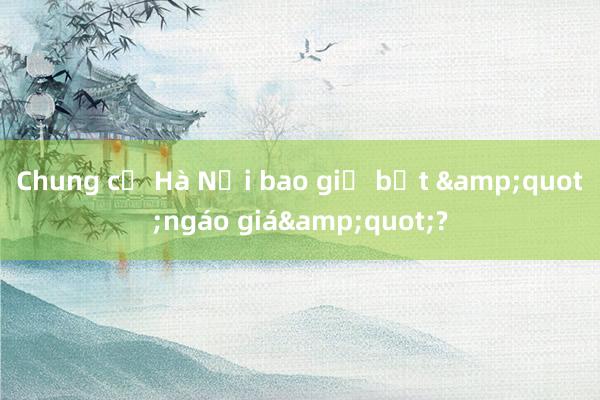 Chung cư Hà Nội bao giờ bớt &quot;ngáo giá&quot;?