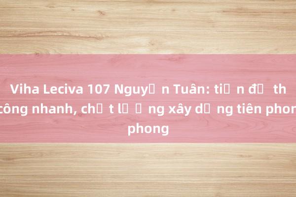 Viha Leciva 107 Nguyễn Tuân: tiến độ thi công nhanh， chất lượng xây dựng tiên phong