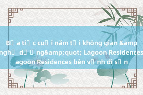 Bữa tiệc cuối năm tại không gian &quot;sống như nghỉ dưỡng&quot; Lagoon Residences bên vịnh di sản