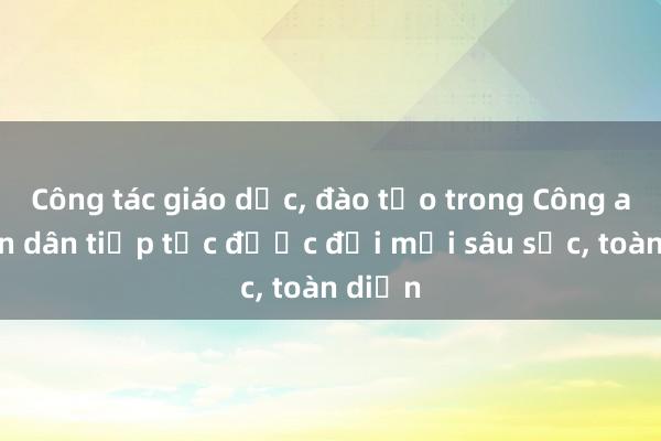 Công tác giáo dục， đào tạo trong Công an nhân dân tiếp tục được đổi mới sâu sắc， toàn diện