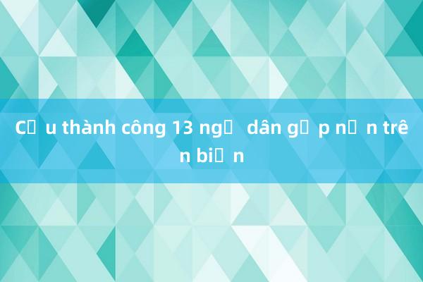 Cứu thành công 13 ngư dân gặp nạn trên biển