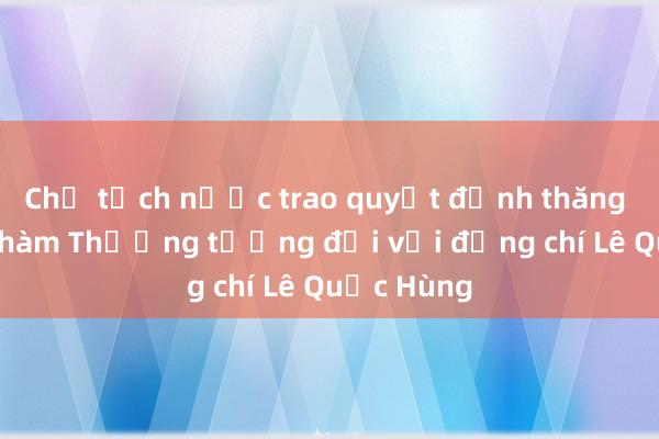 Chủ tịch nước trao quyết định thăng cấp bậc hàm Thượng tướng đối với đồng chí Lê Quốc Hùng