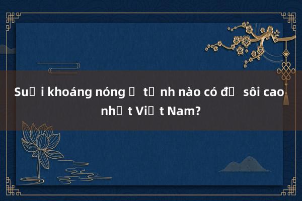 Suối khoáng nóng ở tỉnh nào có độ sôi cao nhất Việt Nam?